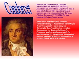 Membro da Academia das Ciências, interveniente na Revolução Francesa, presidente da Assembleia Legislativa, para a qual foi eleito em 1791 e posteriormente membro de uma subcomissão de Salvação Pública, Condorcet (1743-1794) foi uma importante figura do seu tempo.  Após ter-se visto forçado a entrar na clandestinidade por discordar da Constituição de carácter jacobino aprovada pela Convenção, Condorcet inicia a sua obra Esboço para um Quadro Histórico do Progresso do Espírito Humano, onde faz referências claras relativamente à concepção que tem da evolução do processo histórico, assim como de leis a este inerente. Condorcet 