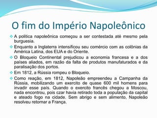 O fim do Império Napoleônico
 A politica napoleônica começou a ser contestada até mesmo pela
burguesia.
 Enquanto a Inglaterra intensificou seu comércio com as colônias da
América Latina, dos EUA e do Oriente.
 O Bloqueio Continental prejudicou a economia francesa e a dos
países aliados, em razão da falta de produtos manufaturados e da
paralisação dos portos.
 Em 1812, a Rússia rompeu o Bloqueio.
 Como reação, em 1812, Napoleão empreendeu a Campanha da
Rússia, mobilizando um exercito de quase 600 mil homens para
invadir esse país. Quando o exercito francês chegou a Moscou,
nada encontrou, pois czar havia retirado toda a população da capital
e ateado fogo na cidade. Sem abrigo e sem alimento, Napoleão
resolveu retornar a França.
 