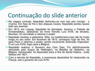 Continuação do slide anterior
 Na viagem contudo, Napoleão defrontou-se com seu pior inimigo: o
inverno. Em face do frio e dos ataques russos, Napoleão perdeu quase
todo seu exercito.
 Em 1813, em Leipzig, Napoleão foi derrotado. Assinou o Tratado de
Fontainebleau, abdicando do trono francês Luís XVIII, da dinastia,
Bourbon, foi convidado a retomar o poder.
 Napoleão recebeu a soberania Elba, no mediterranio,mas não foi muito
longo no seu exilio. Em fevereiro de 1815, conseguiu fugir da ilha, foi
para Paris e retomou o poder, sendo novamente aclamado imperador.
O rei Luís XVIII, fugiu para a Bélgica.
 Napoleão realizou o Governo dos Cem Dias. Foi definitivamente
derrotado pelo duque de Wellington, na Batalha de Waterloo, na
Bélgica. Aprisionado, foi deportado para a ilha de Santa Helena , onde
faleceu em 1821.
 Com a derrota de Napoleão, a monarquia absolutista foi restaurada na
França, sob o governo de Luís XVIII.
 