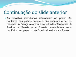 Continuação do slide anterior
 As dinastias derrubadas retornariam ao poder. As
fronteiras dos países europeus não voltaram a ser as
mesmas. A França retornou a seus limites Territoriais. A
Áustria, a Rússia e a Prússia aumentaram seus
territórios, em prejuízo dos Estados Unidos mais fracos.
 
