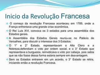 Inicio da Revolução Francesa
 O começo da revolução Francesa aconteceu em 1789, onde a
França enfrentava uma grande crise econômica.
 O Rei Luis XVI, convoca os 3 estados para uma assembléia dos
Estados gerais.
 A Assembléia dos Estados Gerais reuniu-se no Palácio de
Versalhes, para discutir o interesse dos 3 Estados.
 O 1° e 2° Estado, representavam o Alto Clero e a
Nobreza,defendiam o voto por ordem social, e o 3° Estado que
representava a burguesia, reinvidicava o voto por cabeça, pois sabia
que se não fosse dessa forma estaria sempre em desvantagem.
 Sem os Estados entrarem em um acordo, o 3° Estado se retira,
iniciando então a revolução Francesa.
 