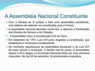 A Assembléia Nacional Constituinte
 Com a retirada do 3° estado e feita uma assembléia constituinte,
com objetivo de elaborar um constituição para a França.
 A assembléia nacional decretou novas leis, e aprovou a Declaração
dos Direitos do Homem e do Cidadão.
 A Assembléia votou a Constituição Civil do Clero.
 Em Setembro de 1791, Luis XVI jurou respeitar a constituição, que
estabelecia a monarquia constitucional
 Os membros republicanos da Assembléia acusaram o rei Luis XVI
de estar traindo a revolução. A família real foi presa. A Assembleia
depois o rei e elegeu a Convenção Nacional eleita por voto universal
masculino. No dia 22 de setembro, foi proclamada a republica.
 