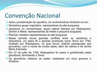 Convenção Nacional
 Após a proclamação da republica, os revolucionários dividiram-se em:
 Girondinos-grupo majoritário, representante da alta burguesia;
 Jacobinos ou montanheses- grupo radical liderado por Robespierre,
Danton e Marat, representantes da média e pequena burguesia.
 Planície- também representantes da alta burguesia.
 Nesse período houve grandes conflitos entre os Jacobinos e
Girondinos, um deles foi o período conhecido como Terror em 1794,
chefiado por Robespierre, no qual houve violenta perseguição aos
girondinos, com a morte de muitos deles, além de nobres e da rainha
Maria Antonieta.
 Em 27 de julho de 1794, Robespierre foi preso e guilhotinado pelos
girondinos, terminando o Terror.
 Os girondinos voltaram ao poder, instalando um novo governo o
Diretório.
 