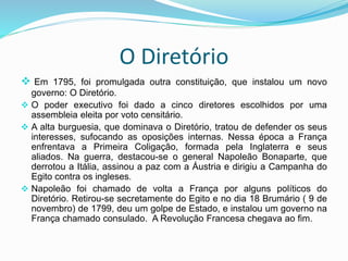 O Diretório
 Em 1795, foi promulgada outra constituição, que instalou um novo
governo: O Diretório.
 O poder executivo foi dado a cinco diretores escolhidos por uma
assembleia eleita por voto censitário.
 A alta burguesia, que dominava o Diretório, tratou de defender os seus
interesses, sufocando as oposições internas. Nessa época a França
enfrentava a Primeira Coligação, formada pela Inglaterra e seus
aliados. Na guerra, destacou-se o general Napoleão Bonaparte, que
derrotou a Itália, assinou a paz com a Áustria e dirigiu a Campanha do
Egito contra os ingleses.
 Napoleão foi chamado de volta a França por alguns políticos do
Diretório. Retirou-se secretamente do Egito e no dia 18 Brumário ( 9 de
novembro) de 1799, deu um golpe de Estado, e instalou um governo na
França chamado consulado. A Revolução Francesa chegava ao fim.
 