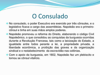 O Consulado
 No consulado, o poder Executivo era exercido por três cônsules, e o
legislativo ficava a cargo das assembleias. Napoleão era o primeiro-
cônsul e tinha em suas mãos amplos poderes.
 Napoleão promoveu a reforma do Direito, elaborando o código Civil
Napoleônico, o que consolidou as conquistas da burguesia ocorridas
durante a Revolução Francesa, tais como a laicização do Estado, a
igualdade entre todos perante a lei, a propriedade privada, a
liberdade econômica, a proibição das graves e da organização
sindical e o restabelecimento da escravidão nas colônias.
 Com o apoio da burguesia, em 1802, Napoleão fez um plebiscito e
tornou se cônsul vitalício.
 