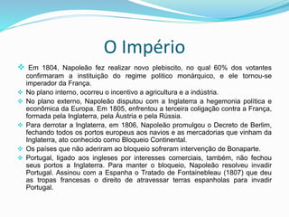 O Império
 Em 1804, Napoleão fez realizar novo plebiscito, no qual 60% dos votantes
confirmaram a instituição do regime politico monárquico, e ele tornou-se
imperador da França.
 No plano interno, ocorreu o incentivo a agricultura e a indústria.
 No plano externo, Napoleão disputou com a Inglaterra a hegemonia política e
econômica da Europa. Em 1805, enfrentou a terceira coligação contra a França,
formada pela Inglaterra, pela Áustria e pela Rússia.
 Para derrotar a Inglaterra, em 1806, Napoleão promulgou o Decreto de Berlim,
fechando todos os portos europeus aos navios e as mercadorias que vinham da
Inglaterra, ato conhecido como Bloqueio Continental.
 Os países que não aderiram ao bloqueio sofreram intervenção de Bonaparte.
 Portugal, ligado aos ingleses por interesses comerciais, também, não fechou
seus portos a Inglaterra. Para manter o bloqueio, Napoleão resolveu invadir
Portugal. Assinou com a Espanha o Tratado de Fontainebleau (1807) que deu
as tropas francesas o direito de atravessar terras espanholas para invadir
Portugal.
 