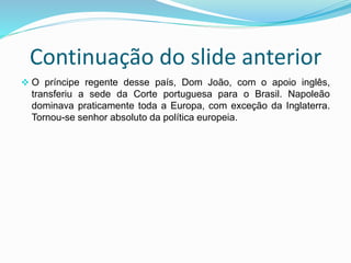 Continuação do slide anterior
 O príncipe regente desse país, Dom João, com o apoio inglês,
transferiu a sede da Corte portuguesa para o Brasil. Napoleão
dominava praticamente toda a Europa, com exceção da Inglaterra.
Tornou-se senhor absoluto da política europeia.
 