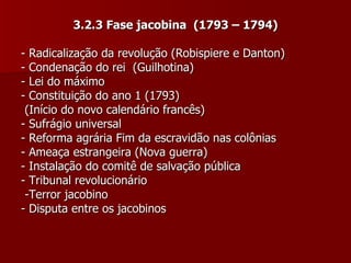 3.2.3 Fase jacobina  (1793 – 1794) - Radicalização da revolução (Robispiere e Danton) - Condenação do rei  (Guilhotina) - Lei do máximo  - Constituição do ano 1 (1793)  (Início do novo calendário francês) - Sufrágio universal - Reforma agrária Fim da escravidão nas colônias - Ameaça estrangeira (Nova guerra) - Instalação do comitê de salvação pública - Tribunal revolucionário -Terror jacobino - Disputa entre os jacobinos 