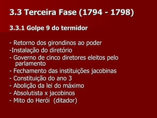 3.3 Terceira Fase (1794 - 1798) 3.3.1 Golpe 9 do termidor  - Retorno dos girondinos ao poder  -Instalação do diretório - Governo de cinco diretores eleitos pelo parlamento - Fechamento das instituições jacobinas  - Constituição do ano 3  - Abolição da lei do máximo - Absolutista x jacobinos  - Mito do Herói  (ditador)  