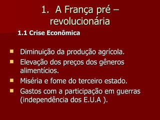 1.  A França pré – revolucionária 1.1 Crise Econômica Diminuição da produção agrícola. Elevação dos preços dos gêneros alimentícios. Miséria e fome do terceiro estado. Gastos com a participação em guerras (independência dos E.U.A ). 