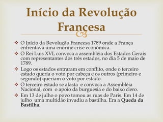 
 O Início da Revolução Francesa 1789 onde a França
enfrentava uma enorme crise econômica.
 O Rei Luis XVI, convoca a assembléia dos Estados Gerais
com representantes dos três estados, no dia 5 de maio de
1789.
 Logo os estados entraram em conflito, onde o terceiro
estado queria o voto por cabeça e os outros (primeiro e
segundo) queriam o voto por estado.
 O terceiro estado se afasta e convoca a Assembléia
Nacional, com o apoio da burguesia e do baixo clero.
 Em 13 de julho o povo tomou as ruas de Paris. Em 14 de
julho uma multidão invadiu a bastilha. Era a Queda da
Bastilha.
Início da Revolução
Francesa
 