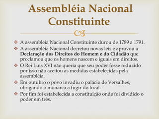 
 A assembléia Nacional Constituinte durou de 1789 a 1791.
 A assembléia Nacional decretou novas leis e aprovou a
Declaração dos Direitos do Homem e do Cidadão que
proclamou que os homens nascem e iguais em direitos.
 O Rei Luis XVI não queria que seu poder fosse reduzido
por isso não aceitou as medidas estabelecidas pela
assembléia.
 Em outubro o povo invadiu o palácio de Versalhes,
obrigando o monarca a fugir do local.
 Por fim foi estabelecida a constituição onde foi dividido o
poder em três.
Assembléia Nacional
Constituinte
 