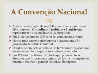 
 Após a proclamação da república, os revolucionários se
dividiram em: Girondinos, Jacobinos e Planície que
representam a alta, média e baixa burguesia.
 Em 21 de Janeiro de 1793 o rei foi condenado a morte.
 Houve uma enorme crise interna e externa onde foi
governado de forma Ditatorial.
 Instalou-se em 1794 o período do terror onde os Jacobinos
assassinavam todos que eram contra a revolução.
 Em 1795 foi instalado o diretório que possuía cinco
diretores que futuramente agiram de forma incompetente
forçando chamar o general Napoleão Bonaparte.
A Convenção Nacional
 
