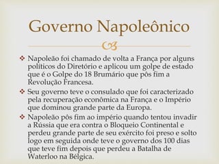 
 Napoleão foi chamado de volta a França por alguns
políticos do Diretório e aplicou um golpe de estado
que é o Golpe do 18 Brumário que pôs fim a
Revolução Francesa.
 Seu governo teve o consulado que foi caracterizado
pela recuperação econômica na França e o Império
que dominou grande parte da Europa.
 Napoleão pôs fim ao império quando tentou invadir
a Rússia que era contra o Bloqueio Continental e
perdeu grande parte de seu exército foi preso e solto
logo em seguida onde teve o governo dos 100 dias
que teve fim depois que perdeu a Batalha de
Waterloo na Bélgica.
Governo Napoleônico
 
