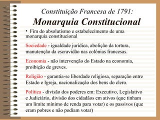Constituição Francesa de 1791:
   Monarquia Constitucional
• Fim do absolutismo e estabelecimento de uma
monarquia constitucional
Sociedade - igualdade jurídica, abolição da tortura,
manutenção da escravidão nas colônias francesas.
Economia - não intervenção do Estado na economia,
proibição de greves.
Religião - garantia-se liberdade religiosa, separação entre
Estado e Igreja, nacionalização dos bens do clero.
Política - divisão dos poderes em: Executivo, Legislativo
e Judiciário, divisão dos cidadãos em ativos (que tinham
um limite mínimo de renda para votar) e os passivos (que
eram pobres e não podiam votar)
 