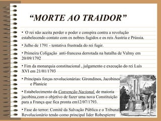 “MORTE AO TRAIDOR”
• O rei não aceita perder o poder e conspira contra a revolução
estabelecendo contato com os nobres fugidos e os reis Áustria e Prússia.
• Julho de 1791 - tentativa frustrada do rei fugir.
• Primeira Coligação anti-francesa derrotada na batalha de Valmy em
20/09/1792
• Fim da monarquia constitucional , julgamento e execução do rei Luís
XVI em 21/01/1793
• Principais forças revolucionárias: Girondinos, Jacobinos
      e Planície
• Estabelecimento da Convenção Nacional, de maioria
jacobina,com o objetivo de fazer uma nova Constituição
para a França que fica pronta em12/07/1793.
• Fase do terror: Comitê da Salvação Pública e o Tribunal
Revolucionário tendo como principal líder Robespierre
 
