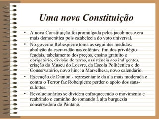 Uma nova Constituição
• A nova Constituição foi promulgada pelos jacobinos e era
  mais democrática pois estabelecia do voto universal.
• No governo Robespierre toma as seguintes medidas:
  abolição da escravidão nas colônias, fim dos privilégio
  feudais, tabelamento dos preços, ensino gratuito e
  obrigatório, divisão de terras, assistência aos indigentes,
  criação do Museu do Louvre, da Escola Politécnica e do
  Conservatório, novo hino: a Marselhesa, novo calendário.
• Execução de Danton - representante da ala mais moderada e
  contra o Terror faz Robespierre perder o apoio dos sans-
  culottes.
• Revolucionários se dividem enfraquecendo o movimento e
  reabrindo o caminho do comando à alta burguesia
  conservadora do Pântano.
 