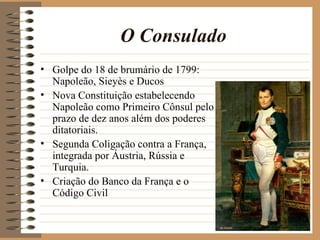 O Consulado
• Golpe do 18 de brumário de 1799:
  Napoleão, Sieyès e Ducos
• Nova Constituição estabelecendo
  Napoleão como Primeiro Cônsul pelo
  prazo de dez anos além dos poderes
  ditatoriais.
• Segunda Coligação contra a França,
  integrada por Áustria, Rússia e
  Turquia.
• Criação do Banco da França e o
  Código Civil
 