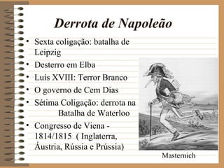 Derrota de Napoleão
• Sexta coligação: batalha de
  Leipzig
• Desterro em Elba
• Luís XVIII: Terror Branco
• O governo de Cem Dias
• Sétima Coligação: derrota na
         Batalha de Waterloo
• Congresso de Viena -
  1814/1815 ( Inglaterra,
  Áustria, Rússia e Prússia)
                                 Masternich
 
