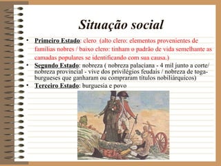 Situação social
• Primeiro Estado: clero (alto clero: elementos provenientes de
  famílias nobres / baixo clero: tinham o padrão de vida semelhante as
  camadas populares se identificando com sua causa.)
• Segundo Estado: nobreza ( nobreza palaciana - 4 mil junto a corte/
  nobreza provincial - vive dos privilégios feudais / nobreza de toga-
  burgueses que ganharam ou compraram títulos nobiliárquicos)
• Terceiro Estado: burguesia e povo
 