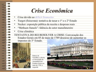 Crise Econômica
• Crise devido ao déficit financeiro
• Turgot (fisiocrata): tentativa de taxar o 1º e o 2º Estado
• Necker: exposição pública da receita e despesas reais
• “Methuen francês”: falência do setor manufatureiro
• Crise climática
TENTATIVA DO REI RESOLVER A CRISE: Convocação dos
  Estados Gerais em 05 de maio de 1789 desejoso de aumentar os
  impostos do 3° Estado.




               Palácio de
               Versalhes, à direita
               e Convocação da
               Assembléia dos
               Estados Gerais em
               maio de 1789, à
               esquerda
 