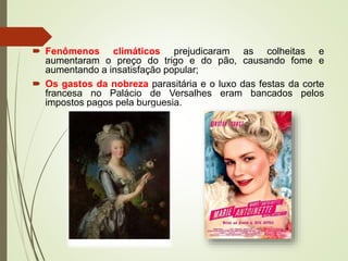  Fenômenos climáticos prejudicaram as colheitas e
aumentaram o preço do trigo e do pão, causando fome e
aumentando a insatisfação popular;
 Os gastos da nobreza parasitária e o luxo das festas da corte
francesa no Palácio de Versalhes eram bancados pelos
impostos pagos pela burguesia.
 
