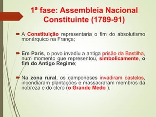 1ª fase: Assembleia Nacional
Constituinte (1789-91)
 A Constituição representaria o fim do absolutismo
monárquico na França;
 Em Paris, o povo invadiu a antiga prisão da Bastilha,
num momento que representou, simbolicamente, o
fim do Antigo Regime;
 Na zona rural, os camponeses invadiram castelos,
incendiaram plantações e massacraram membros da
nobreza e do clero (o Grande Medo ).
 
