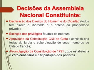 Decisões da Assembleia
Nacional Constituinte:
 Declaração dos Direitos do Homem e do Cidadão (todos
têm direito à liberdade e à defesa da propriedade
privada);
 Extinção dos privilégios feudais da nobreza;
 Aprovação da Constituição Civil do Clero : confisco das
terras da Igreja e subordinação de seus membros ao
Estado francês;
 Promulgação da Constituição de 1791 , que estabelecia
o voto censitário e a tripartição dos poderes .
 