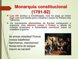 Monarquia constitucional
(1791-92)
 Luís XVI aceitou a Constituição, mas foi pego ao tentar
fugir com sua família para a Áustria e preso no Palácio das
Tulherias;
 As monarquias absolutistas da Europa começaram a
organizar uma ofensiva contra a França e, diante da
invasão prussiana, a Assembleia convocou todos os
cidadãos à guerra;
Às armas cidadãos! Formai
vossos batalhões!
Marchemos, marchemos!
Nossa terra do sangue
impuro se saciará!
 