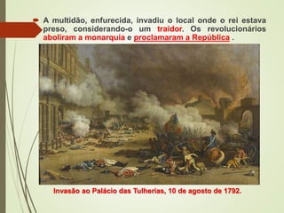  A multidão, enfurecida, invadiu o local onde o rei estava
preso, considerando-o um traidor. Os revolucionários
aboliram a monarquia e proclamaram a República .
Invasão ao Palácio das Tulherias, 10 de agosto de 1792.
 