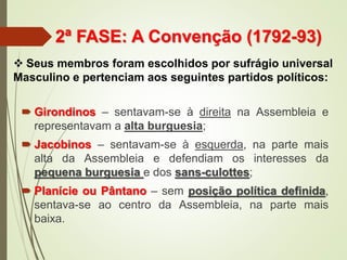 2ª FASE: A Convenção (1792-93)
 Girondinos – sentavam-se à direita na Assembleia e
representavam a alta burguesia;
 Jacobinos – sentavam-se à esquerda, na parte mais
alta da Assembleia e defendiam os interesses da
pequena burguesia e dos sans-culottes;
 Planície ou Pântano – sem posição política definida,
sentava-se ao centro da Assembleia, na parte mais
baixa.
 Seus membros foram escolhidos por sufrágio universal
Masculino e pertenciam aos seguintes partidos políticos:
 