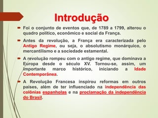 Introdução
 Foi o conjunto de eventos que, de 1789 a 1799, alterou o
quadro político, econômico e social da França.
 Antes da revolução, a França era caracterizada pelo
Antigo Regime, ou seja, o absolutismo monárquico, o
mercantilismo e a sociedade estamental.
 A revolução rompeu com o antigo regime, que dominava a
Europa desde o século XV. Tornou-se, assim, um
importante marco histórico, iniciando a Idade
Contemporânea.
 A Revolução Francesa inspirou reformas em outros
países, além de ter influenciado na independência das
colônias espanholas e na proclamação da independência
do Brasil.
 