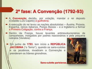2ª fase: A Convenção (1792-93)
 A Convenção decidiu, por votação, mandar o rei deposto
(Cidadão Luís Capeto) à guilhotina;
 A execução do rei levou as nações absolutistas – Áustria, Prússia,
Espanha, reinos italianos, Países Baixos – e a Inglaterra a formar
a Primeira Coligação, contra a França;
 Dentro da França, houve levantes antirrevolucionários de
camponeses, instigados por padres reacionários e pela pequena
nobreza (Vendeia).
Sans-culotte parisiense.
 Em junho de 1793, tem início a REPÚBLICA
JACOBINA (“o Terror”), quando os sans-culotes
e os jacobinos, invadiram a Convenção e
prenderam os líderes girondinos.
 