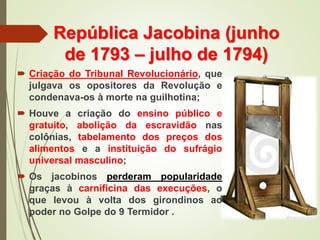 República Jacobina (junho
de 1793 – julho de 1794)
 Criação do Tribunal Revolucionário, que
julgava os opositores da Revolução e
condenava-os à morte na guilhotina;
 Houve a criação do ensino público e
gratuito, abolição da escravidão nas
colônias, tabelamento dos preços dos
alimentos e a instituição do sufrágio
universal masculino;
 Os jacobinos perderam popularidade
graças à carnificina das execuções, o
que levou à volta dos girondinos ao
poder no Golpe do 9 Termidor .
 