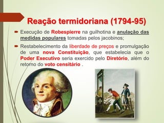 Reação termidoriana (1794-95)
 Execução de Robespierre na guilhotina e anulação das
medidas populares tomadas pelos jacobinos;
 Restabelecimento da liberdade de preços e promulgação
de uma nova Constituição, que estabelecia que o
Poder Executivo seria exercido pelo Diretório, além do
retorno do voto censitário .
 