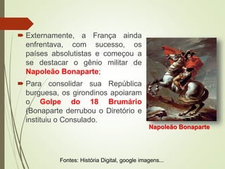  Externamente, a França ainda
enfrentava, com sucesso, os
países absolutistas e começou a
se destacar o gênio militar de
Napoleão Bonaparte;
 Para consolidar sua República
burguesa, os girondinos apoiaram
o Golpe do 18 Brumário
(Bonaparte derrubou o Diretório e
instituiu o Consulado.
Napoleão Bonaparte
Fontes: História Digital, google imagens...
 
