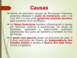 Causas
 Dentre as principais causas da Revolução Francesa,
podemos destacar o custo da monarquia, pois o rei
Luís XVI e a sua corte gastavam enormes quantias
para sustentar seus privilégios.
 As ideias iluministas também influenciaram o desejo
por reformas políticas e econômicas. Os ideais de
liberdade, igualdade e fraternidade acabaram
estampados nas cores da bandeira e também no hino
da França.
 O gasto com guerras pesou na economia do país. A
França participou da Guerra da Independência dos
Estados Unidos e perdeu a Guerra dos Sete Anos,
contra a Inglaterra.
 