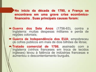 No início da década de 1780, a França se
encontrava em uma grave crise econômico-
financeira . Suas principais causas foram:
 Guerra dos Sete Anos (1756-63), contra a
Inglaterra: muitas despesas militares e perda de
regiões coloniais;
 Guerra de Independência dos EUA: empobreceu
os cofres públicos em mais de dois bilhões de libras;
 Tratado comercial de 1786, assinado com a
Inglaterra (vinhos franceses em troca de tecidos
ingleses) levou à falência de indústrias francesas e
aumentou o descontentamento burguês.
 