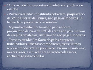 • *A sociedade francesa estava dividida em 3 ordens ou
estados:
• - Primeiro estado: Constituído pelo clero, proprietário
de 10% das terras da França, não pagava impostos. O
baixo clero, porém vivia na miséria.
• - Segundo estado: Era formado pela nobreza,
proprietária de mais de 20% das terras do país. Gozava
de amplos privilégios, inclusive de não pagar impostos.
• - Terceiro estado: Era formado pelos burgueses,
trabalhadores urbanos e camponeses, estes últimos
representando 80% da população. Viviam na miséria e,
muitas vezes, a situação era agravada pelas secas,
enchentes e más colheitas.
 