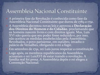  A primeira fase da Revolução é conhecida como fase da
Assembleia Nacional Constituinte que durou de 1789 a 1791.
 A Assembleia decretou novas leis e aprovou a Declaração
dos Direitos do Homem e do Cidadão, proclamando que
os homens nascem livres e com direitos iguais. Mas, Luís
XVI não queria que seu poder fosse reduzido e, por isso,
não aceitou as medidas estabelecidas pela Assembleia.
Revoltados, o povo parisiense, em outubro, invadiu o
palácio de Versalhes, obrigando o rei a fugir.
 Em setembro de 1791, rei Luís jurou respeitar a constituição.
 Logo após, os membros republicanos da Assembleia
acusaram o rei LuísXVI de estar traindo a revolução. A
família real foi presa. A Assembleia depôs o rei elegeu a
Convenção Nacional.
 