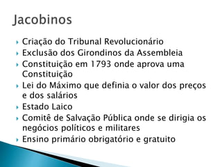  Criação do Tribunal Revolucionário
 Exclusão dos Girondinos da Assembleia
 Constituição em 1793 onde aprova uma
Constituição
 Lei do Máximo que definia o valor dos preços
e dos salários
 Estado Laico
 Comitê de Salvação Pública onde se dirigia os
negócios políticos e militares
 Ensino primário obrigatório e gratuito
 