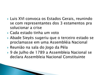  Luis XVI convoca os Estados Gerais, reunindo
se com representantes dos 3 estamentos pra
solucionar a crise
 Cada estado tinha um voto
 Abade Sieyès sugeriu que o terceiro estado se
proclamasse em uma Assembléia Nacional
 Reunião na sala do Jogo da Péla
 9 de Julho de 1789 a Assembleia Nacional se
declara Assembleia Nacional Constituinte
 