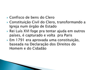  Confisco de bens do Clero
 Constituição Civil do Clero, transformando a
Igreja num órgão de Estado
 Rei Luís XVI foge pra tentar ajuda em outros
países, é capturado e volta pra Paris
 Em 1791 era aprovada uma constituição,
baseada na Declaração dos Direitos do
Homem e do Cidadão
 
