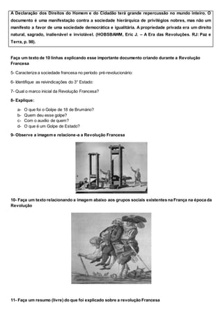 A Declaração dos Direitos do Homem e do Cidadão terá grande repercussão no mundo inteiro. O
documento é uma manifestação contra a sociedade hierárquica de privilégios nobres, mas não um
manifesto a favor de uma sociedade democrática e igualitária. A propriedade privada era um direito
natural, sagrado, inalienável e inviolável. (HOBSBAWM, Eric J. – A Era das Revoluções. RJ: Paz e
Terra, p. 98).
Faça um texto de 10 linhas explicando esse importante documento criando durante a Revolução
Francesa
5- Caracterize a sociedade francesa no período pré-revolucionário:
6- Identifique as reivindicações do 3° Estado:
7- Qual o marco inicial da Revolução Francesa?
8- Explique:
a- O que foi o Golpe de 18 de Brumário?
b- Quem deu esse golpe?
c- Com o auxílio de quem?
d- O que é um Golpe de Estado?
9- Observe a imagem e relacione-a a Revolução Francesa
10- Faça um texto relacionando a imagem abaixo aos grupos sociais existentes na França na época da
Revolução
11- Faça um resumo (livre) do que foi explicado sobre a revolução Francesa
 