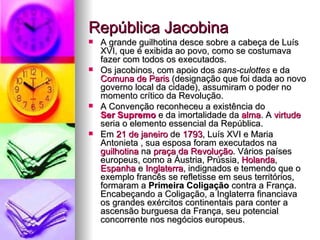 República Jacobina  A grande guilhotina desce sobre a cabeça de Luís XVI, que é exibida ao povo, como se costumava fazer com todos os executados. Os jacobinos, com apoio dos  sans-culottes  e da  Comuna de Paris  (designação que foi dada ao novo governo local da cidade), assumiram o poder no momento crítico da Revolução. A Convenção reconheceu a existência do  Ser Supremo  e da imortalidade da  alma . A  virtude  seria o elemento essencial da República. Em  21 de janeiro  de  1793 , Luís XVI e Maria Antonieta , sua esposa foram executados na  guilhotina  na  praça da Revolução . Vários países europeus, como a Áustria, Prússia,  Holanda ,  Espanha  e  Inglaterra , indignados e temendo que o exemplo francês se refletisse em seus territórios, formaram a  Primeira Coligação  contra a França. Encabeçando a Coligação, a Inglaterra financiava os grandes exércitos continentais para conter a ascensão burguesa da França, seu potencial concorrente nos negócios europeus. 