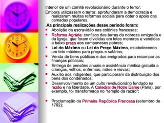 Interior de um comitê revolucionário durante o terror: Embora utilizassem o terror, aprofundaram a democracia e realizaram muitas reformas sociais para obter o apoio das camadas populares. As principais realizações desse período foram: Abolição da escravidão nas colônias francesas; Reforma Agrária : confisco das terras da nobreza emigrada e da Igreja, que foram divididas em lotes menores e vendidas a baixo  preço  aos camponeses pobres; Lei do Máximo  ou  Lei do Preço Máximo , estabelecendo um teto máximo para preços e salários; Venda de bens públicos e dos emigrados para recompor as finanças públicas; Entrega de pensões anuais e assistência médica gratuita a crianças, velhos, enfermos, mães e viúvas; Auxílio aos indigentes, que participaram da distribuição dos bens dos condenados; Desenvolvimento de um culto revolucionário fundado na  razão  e na liberdade. A  Catedral de  Notre   Dame  (Paris), por exemplo, foi transformada no "templo da razão"; Proclamação da  Primeira República Francesa  (setembro de 1792); 