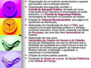 Organização de um exército revolucionário e popular que liquidou com a ameaça externa; Organização dos seguintes comitês: o  Comitê de Salvação Pública , formado por nove (mais tarde doze) membros e encarregado do poder executivo, e o  Comité  de Segurança Pública , encarregado de descobrir os suspeitos de traição; Criação do  Tribunal Revolucionário , que julgava os opositores da Revolução; Elaboração da Constituição do Ano I ( 1793 ), que pregava uma ampla liberdade política e o sufrágio universal masculino. Essa Carta, inspirada nas idéias de  Rousseau , era uma das mais  democráticas  da história; Elaboração de uma outra  Declaração dos Direitos do Homem e do Cidadão , escrita por Robespierre, em que se afirmava que a finalidade da sociedade era o bem comum e que os governos só existem para garantir ao homem seus direitos naturais: a liberdade, a igualdade, a segurança e a propriedade; Criação do ensino público gratuito; Fundação do  Museu do Louvre , da  Escola Politécnica  e do  Instituto da França ; 