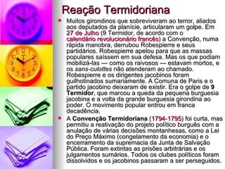 Reação Termidoriana  Muitos girondinos que sobreviveram ao terror, aliados aos deputados da planície, articularam um golpe. Em  27 de Julho  (9 Termidor, de acordo com o  calendário revolucionário francês ) a Convenção, numa rápida manobra, derrubou Robespierre e seus partidários. Robespierre apelou para que as massas populares saíssem em sua defesa. Mas os que podiam mobilizá-las — como os raivosos — estavam mortos, e os  sans-culottes  não atenderam ao chamado. Robespierre e os dirigentes jacobinos foram guilhotinados sumariamente. A Comuna de Paris e o partido jacobino deixaram de existir. Era o golpe de  9 Termidor , que marcou a queda da pequena burguesia jacobina e a volta da grande burguesia girondina ao poder. O movimento popular entrou em franca decadência. A  Convenção Termidoriana  ( 1794 - 1795 ) foi curta, mas permitiu a reativação do projeto político burguês com a anulação de várias decisões montanhesas, como a Lei do Preço Máximo (congelamento da economia) e o encerramento da supremacia da Junta de Salvação Pública. Foram extintas as prisões arbitrárias e os julgamentos sumários. Todos os clubes políticos foram dissolvidos e os jacobinos passaram a ser perseguidos. 