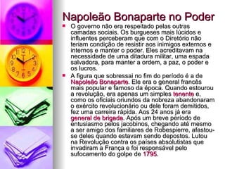 Napoleão Bonaparte no Poder  O governo não era respeitado pelas outras camadas sociais. Os burgueses mais lúcidos e influentes perceberam que com o Diretório não teriam condição de resistir aos inimigos externos e internos e manter o poder. Eles acreditavam na necessidade de uma ditadura militar, uma espada salvadora, para manter a ordem, a paz, o poder e os lucros. A figura que sobressai no fim do período é a de  Napoleão Bonaparte . Ele era o general francês mais popular e famoso da época. Quando estourou a revolução, era apenas um simples  tenente  e, como os oficiais oriundos da nobreza abandonaram o exército revolucionário ou dele foram demitidos, fez uma carreira rápida. Aos 24 anos já era  general de brigada . Após um breve período de entusiasmo pelos jacobinos, chegando até mesmo a ser amigo dos familiares de Robespierre, afastou-se deles quando estavam sendo depostos. Lutou na Revolução contra os países absolutistas que invadiram a França e foi responsável pelo sufocamento do golpe de  1795 . 
