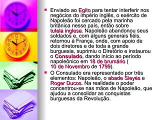 Enviado ao  Egito  para tentar interferir nos negócios do império inglês, o exército de Napoleão foi cercado pela marinha britânica nesse país, então sobre  tutela inglesa . Napoleão abandonou seus soldados e, com alguns generais fiéis, retornou à França, onde, com apoio de dois diretores e de toda a grande burguesia, suprimiu o Diretório e instaurou o  Consulado , dando início ao período napoleônico em  18 de  brumário  ( 10 de Novembro  de  1799 ). O Consulado era representado por três elementos: Napoleão, o  abade   Sieyès  e  Roger  Ducos . Na realidade o poder concentrou-se nas mãos de Napoleão, que ajudou a consolidar as conquistas burguesas da Revolução. 